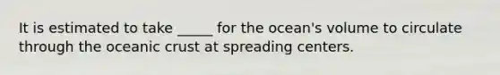 It is estimated to take _____ for the ocean's volume to circulate through the oceanic crust at spreading centers.