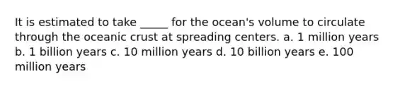 It is estimated to take _____ for the ocean's volume to circulate through the oceanic crust at spreading centers. a. 1 million years b. 1 billion years c. 10 million years d. 10 billion years e. 100 million years