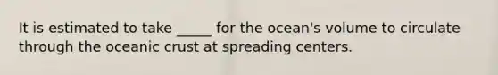 ​It is estimated to take _____ for the ocean's volume to circulate through the oceanic crust at spreading centers.