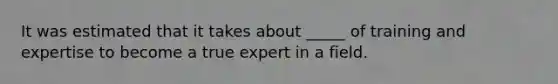 It was estimated that it takes about _____ of training and expertise to become a true expert in a field.