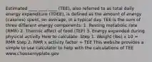 Estimated ____ ____ ____ (TEE), also referred to as total daily energy expenditure (TDEE), is defined as the amount of energy (calories) spent, on average, in a typical day. TEE is the sum of three different energy components: 1. Resting metabolic rate (RMR) 2. Thermic effect of food (TEF) 3. Energy expended during physical activity How to calculate: Step 1. Weight (lbs) x 10 = RMR Step 2. RMR x activity factor = TEE This website provides a simple to use calculator to help with the calculations of TEE www.choosemyplate.gov