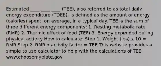 Estimated ____ ____ ____ (TEE), also referred to as total daily energy expenditure (TDEE), is defined as the amount of energy (calories) spent, on average, in a typical day. TEE is the sum of three different energy components: 1. Resting metabolic rate (RMR) 2. Thermic effect of food (TEF) 3. Energy expended during physical activity How to calculate: Step 1. Weight (lbs) x 10 = RMR Step 2. RMR x activity factor = TEE This website provides a simple to use calculator to help with the calculations of TEE www.choosemyplate.gov