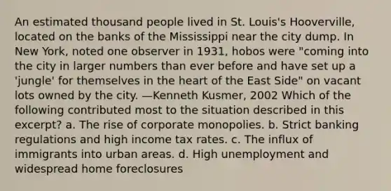 An estimated thousand people lived in St. Louis's Hooverville, located on the banks of the Mississippi near the city dump. In New York, noted one observer in 1931, hobos were "coming into the city in larger numbers than ever before and have set up a 'jungle' for themselves in the heart of the East Side" on vacant lots owned by the city. —Kenneth Kusmer, 2002 Which of the following contributed most to the situation described in this excerpt? a. The rise of corporate monopolies. b. Strict banking regulations and high income tax rates. c. The influx of immigrants into urban areas. d. High unemployment and widespread home foreclosures