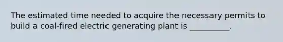 The estimated time needed to acquire the necessary permits to build a coal-fired electric generating plant is __________.