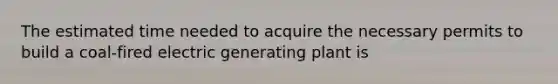 The estimated time needed to acquire the necessary permits to build a coal-fired electric generating plant is