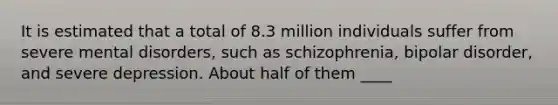 It is estimated that a total of 8.3 million individuals suffer from severe mental disorders, such as schizophrenia, bipolar disorder, and severe depression. About half of them ____