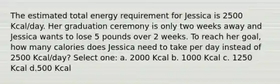 The estimated total energy requirement for Jessica is 2500 Kcal/day. Her graduation ceremony is only two weeks away and Jessica wants to lose 5 pounds over 2 weeks. To reach her goal, how many calories does Jessica need to take per day instead of 2500 Kcal/day? Select one: a. 2000 Kcal b. 1000 Kcal c. 1250 Kcal d.500 Kcal