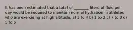 It has been estimated that a total of ________ liters of fluid per day would be required to maintain normal hydration in athletes who are exercising at high altitude. a) 3 to 4 b) 1 to 2 c) 7 to 8 d) 5 to 6