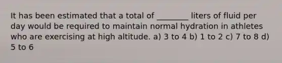 It has been estimated that a total of ________ liters of fluid per day would be required to maintain normal hydration in athletes who are exercising at high altitude. a) 3 to 4 b) 1 to 2 c) 7 to 8 d) 5 to 6