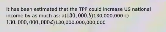 It has been estimated that the TPP could increase US national income by as much as: a)130,000. b)130,000,000 c)130,000,000,000 d)130,000,000,000,000