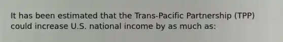 It has been estimated that the Trans-Pacific Partnership (TPP) could increase U.S. national income by as much as: