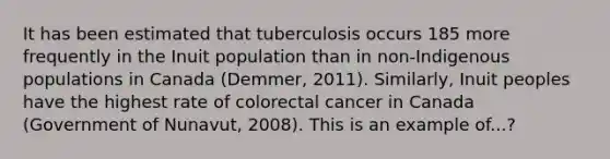 It has been estimated that tuberculosis occurs 185 more frequently in the Inuit population than in non-Indigenous populations in Canada (Demmer, 2011). Similarly, Inuit peoples have the highest rate of colorectal cancer in Canada (Government of Nunavut, 2008). This is an example of...?