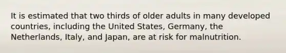 It is estimated that two thirds of older adults in many developed countries, including the United States, Germany, the Netherlands, Italy, and Japan, are at risk for malnutrition.