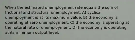 When the estimated <a href='https://www.questionai.com/knowledge/kh7PJ5HsOk-unemployment-rate' class='anchor-knowledge'>unemployment rate</a> equals the sum of frictional and structural unemployment, A) cyclical unemployment is at its maximum value. B) the economy is operating at zero unemployment. C) the economy is operating at the natural rate of unemployment. D) the economy is operating at its minimum output level.