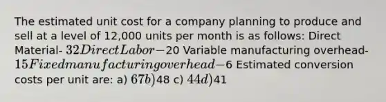 The estimated unit cost for a company planning to produce and sell at a level of 12,000 units per month is as follows: Direct Material- 32 Direct Labor-20 Variable manufacturing overhead- 15 Fixed manufacturing overhead-6 Estimated conversion costs per unit are: a) 67 b)48 c) 44 d)41