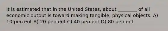 It is estimated that in the United States, about ________ of all economic output is toward making tangible, physical objects. A) 10 percent B) 20 percent C) 40 percent D) 80 percent