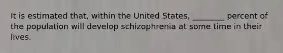 It is estimated that, within the United States, ________ percent of the population will develop schizophrenia at some time in their lives.