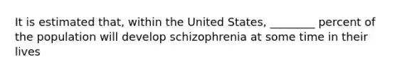 It is estimated that, within the United States, ________ percent of the population will develop schizophrenia at some time in their lives