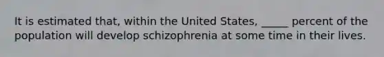 It is estimated that, within the United States, _____ percent of the population will develop schizophrenia at some time in their lives.