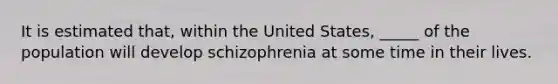 It is estimated that, within the United States, _____ of the population will develop schizophrenia at some time in their lives.