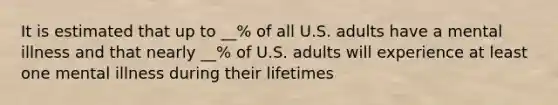 It is estimated that up to __% of all U.S. adults have a mental illness and that nearly __% of U.S. adults will experience at least one mental illness during their lifetimes