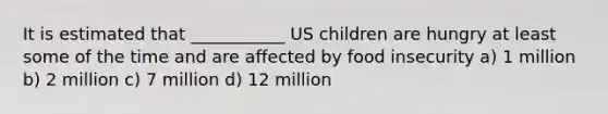 It is estimated that ___________ US children are hungry at least some of the time and are affected by food insecurity a) 1 million b) 2 million c) 7 million d) 12 million