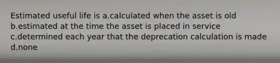 Estimated useful life is a.calculated when the asset is old b.estimated at the time the asset is placed in service c.determined each year that the deprecation calculation is made d.none