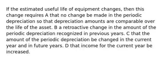 If the estimated useful life of equipment changes, then this change requires A that no change be made in the periodic depreciation so that depreciation amounts are comparable over the life of the asset. B a retroactive change in the amount of the periodic depreciation recognized in previous years. C that the amount of the periodic depreciation be changed in the current year and in future years. D that income for the current year be increased.