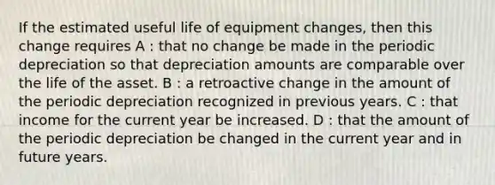 If the estimated useful life of equipment changes, then this change requires A : that no change be made in the periodic depreciation so that depreciation amounts are comparable over the life of the asset. B : a retroactive change in the amount of the periodic depreciation recognized in previous years. C : that income for the current year be increased. D : that the amount of the periodic depreciation be changed in the current year and in future years.