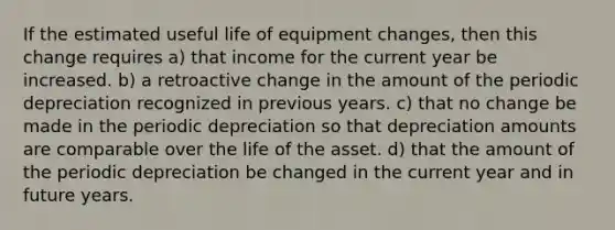 If the estimated useful life of equipment changes, then this change requires a) that income for the current year be increased. b) a retroactive change in the amount of the periodic depreciation recognized in previous years. c) that no change be made in the periodic depreciation so that depreciation amounts are comparable over the life of the asset. d) that the amount of the periodic depreciation be changed in the current year and in future years.