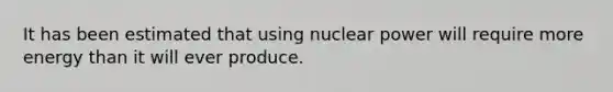 It has been estimated that using nuclear power will require more energy than it will ever produce.