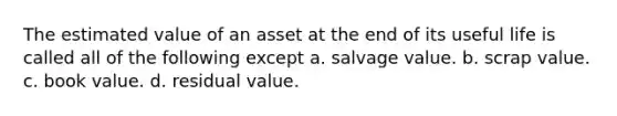 The estimated value of an asset at the end of its useful life is called all of the following except a. salvage value. b. scrap value. c. book value. d. residual value.