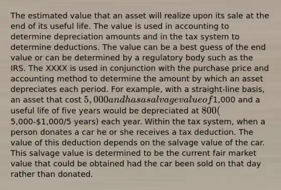 The estimated value that an asset will realize upon its sale at the end of its useful life. The value is used in accounting to determine depreciation amounts and in the tax system to determine deductions. The value can be a best guess of the end value or can be determined by a regulatory body such as the IRS. The XXXX is used in conjunction with the purchase price and accounting method to determine the amount by which an asset depreciates each period. For example, with a straight-line basis, an asset that cost 5,000 and has a salvage value of1,000 and a useful life of five years would be depreciated at 800 (5,000-1,000/5 years) each year. Within the tax system, when a person donates a car he or she receives a tax deduction. The value of this deduction depends on the salvage value of the car. This salvage value is determined to be the current fair market value that could be obtained had the car been sold on that day rather than donated.