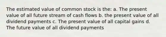 The estimated value of common stock is the: a. The present value of all future stream of cash flows b. the present value of all dividend payments c. The present value of all capital gains d. The future value of all dividend payments