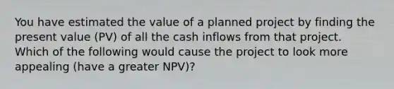 You have estimated the value of a planned project by finding the present value (PV) of all the cash inflows from that project. Which of the following would cause the project to look more appealing (have a greater NPV)?