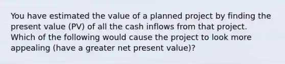 You have estimated the value of a planned project by finding the present value (PV) of all the cash inflows from that project. Which of the following would cause the project to look more appealing (have a greater net present value)?