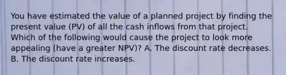 You have estimated the value of a planned project by finding the present value (PV) of all the cash inflows from that project. Which of the following would cause the project to look more appealing (have a greater NPV)? A. The discount rate decreases. B. The discount rate increases.