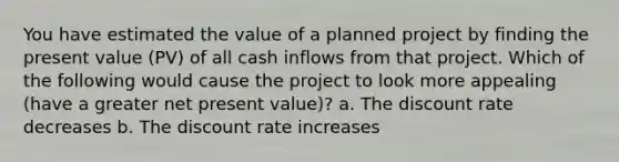 You have estimated the value of a planned project by finding the present value (PV) of all cash inflows from that project. Which of the following would cause the project to look more appealing (have a greater net present value)? a. The discount rate decreases b. The discount rate increases