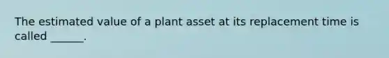 The estimated value of a plant asset at its replacement time is called ______.