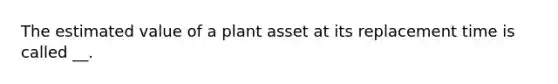 The estimated value of a plant asset at its replacement time is called __.