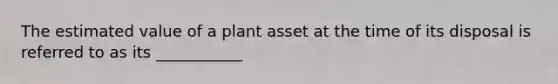 The estimated value of a plant asset at the time of its disposal is referred to as its ___________