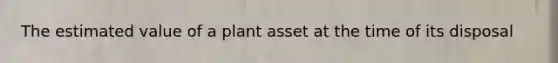 The estimated value of a plant asset at the time of its disposal