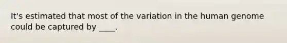 It's estimated that most of the variation in the human genome could be captured by ____.