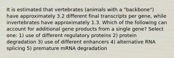 It is estimated that vertebrates (animals with a "backbone") have approximately 3.2 different final transcripts per gene, while invertebrates have approximately 1.3. Which of the following can account for additional gene products from a single gene? Select one: 1) use of different regulatory proteins 2) protein degradation 3) use of different enhancers 4) alternative RNA splicing 5) premature mRNA degradation