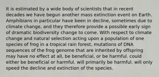 It is estimated by a wide body of scientists that in recent decades we have begun another mass extinction event on Earth. Amphibians in particular have been in decline, sometimes due to climate change, and they therefore provide a possible early sign of dramatic biodiversity change to come. With respect to climate change and natural selection acting upon a population of one species of frog in a tropical rain forest, mutations of DNA sequences of the frog genome that are inherited by offspring may have no effect at all, be beneficial, or be harmful. could either be beneficial or harmful. will primarily be harmful. will only speed the decline and extinction of the species.