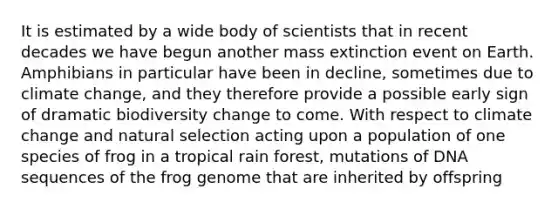 It is estimated by a wide body of scientists that in recent decades we have begun another mass extinction event on Earth. Amphibians in particular have been in decline, sometimes due to climate change, and they therefore provide a possible early sign of dramatic biodiversity change to come. With respect to climate change and natural selection acting upon a population of one species of frog in a tropical rain forest, mutations of DNA sequences of the frog genome that are inherited by offspring