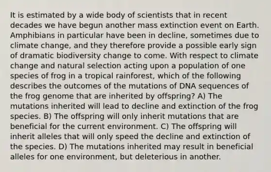 It is estimated by a wide body of scientists that in recent decades we have begun another mass extinction event on Earth. Amphibians in particular have been in decline, sometimes due to climate change, and they therefore provide a possible early sign of dramatic biodiversity change to come. With respect to climate change and natural selection acting upon a population of one species of frog in a tropical rainforest, which of the following describes the outcomes of the mutations of DNA sequences of the frog genome that are inherited by offspring? A) The mutations inherited will lead to decline and extinction of the frog species. B) The offspring will only inherit mutations that are beneficial for the current environment. C) The offspring will inherit alleles that will only speed the decline and extinction of the species. D) The mutations inherited may result in beneficial alleles for one environment, but deleterious in another.