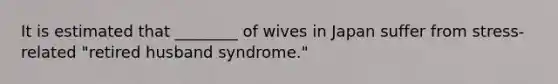 It is estimated that ________ of wives in Japan suffer from stress-related "retired husband syndrome."