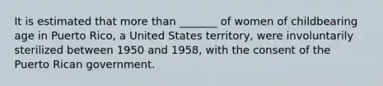 It is estimated that more than _______ of women of childbearing age in Puerto Rico, a United States territory, were involuntarily sterilized between 1950 and 1958, with the consent of the Puerto Rican government.