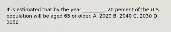 It is estimated that by the year _________, 20 percent of the U.S. population will be aged 65 or older. A. 2020 B. 2040 C. 2030 D. 2050